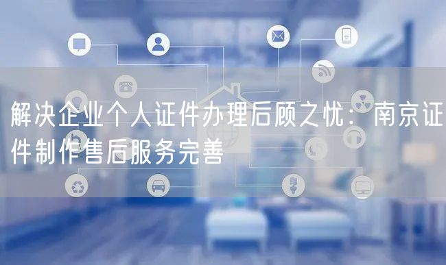 解决企业个人证件办理后顾之忧：南京证件制作售后服务完善